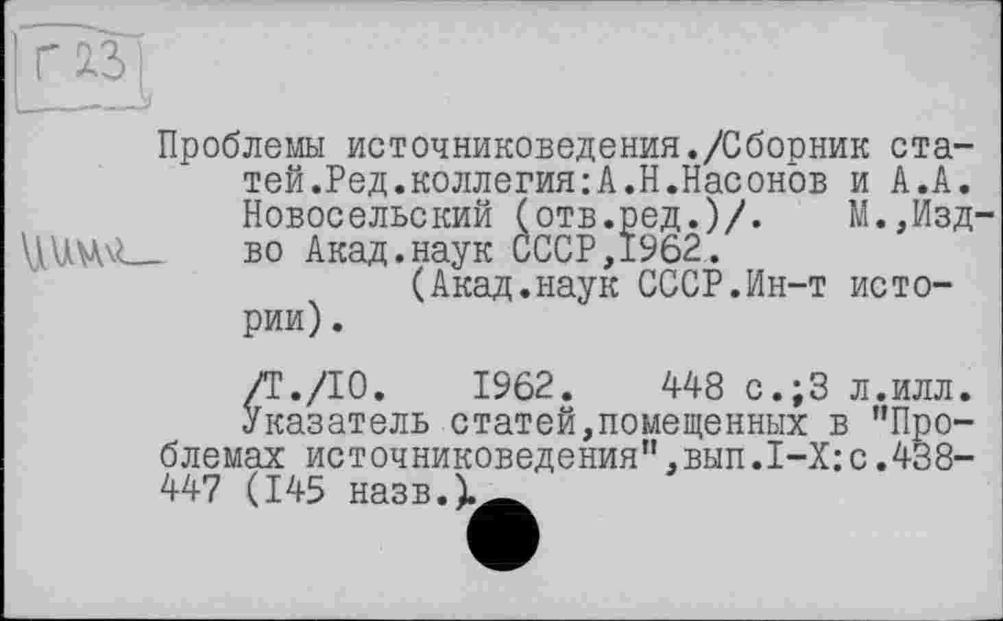 ﻿Проблемы источниковедения./Сборник статей. Ред.коллегия:А.Н.Насонов и А.А. Новосельский (отв.ред.)/.	М.,Йзд
\1UVW__ во Акад.наук СССР, 1962.
(Акад.наук СССР.Ин-т истории) .
/Г./10. 1962. 448 с.;3 л.илл.
Указатель статей,помещенных в ’’Проблемах источниковедения”,вып.1-Х:с.438-447 (145 назв.)._